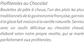 Profiteroles au Chocolat Boulettes de pâte à choux, l'un des plats les plus traditionnels de la gastronomie française, garnies à la glace fait maison à la vanille naturelle. Servies avec un coulis délicieux au chocolat chaud, élaboré selon notre propre recette, qui se marie parfaitement aux profiteroles. 