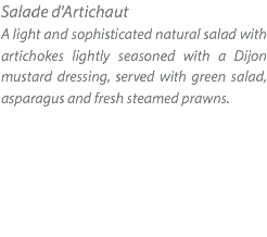 Salade d'Artichaut A light and sophisticated natural salad with artichokes lightly seasoned with a Dijon mustard dressing, served with green salad, asparagus and fresh steamed prawns. 