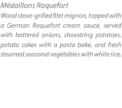 Médaillons Roquefort Wood stove-grilled filet mignon, topped with a German Roquefort cream sauce, served with battered onions, shoestring potatoes, potato cakes with a pasta bake, and fresh steamed seasonal vegetables with white rice.