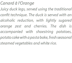 Canard à l'Orange Juicy duck legs, served using the traditional confit technique. The duck is served with an alcoholic reduction, with lightly sugared orange zest and cherries. The dish is accompanied with shoestring potatoes, potato cake with a pasta bake, fresh seasonal steamed vegetables and white rice.