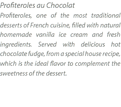 Profiteroles au Chocolat Profiteroles, one of the most traditional desserts of French cuisine, filled with natural homemade vanilla ice cream and fresh ingredients. Served with delicious hot chocolate fudge, from a special house recipe, which is the ideal flavor to complement the sweetness of the dessert. 